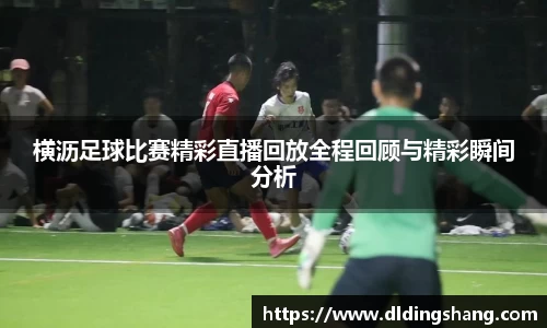横沥足球比赛精彩直播回放全程回顾与精彩瞬间分析